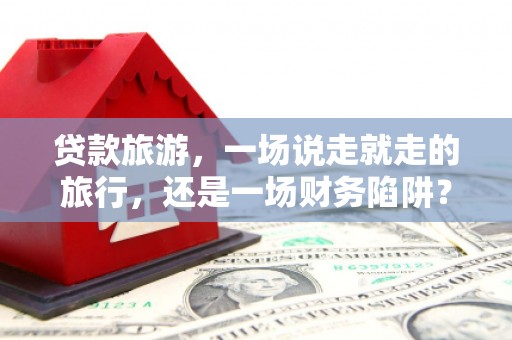 洮南贷款旅游，一场说走就走的旅行，还是一场财务陷阱？