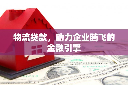 洮南物流贷款，助力企业腾飞的金融引擎