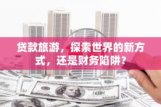 洮南贷款旅游，探索世界的新方式，还是财务陷阱？