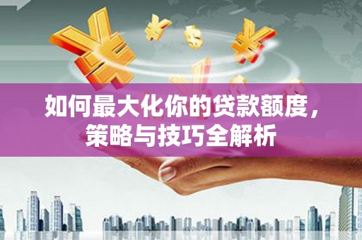 洮南如何最大化你的贷款额度，策略与技巧全解析